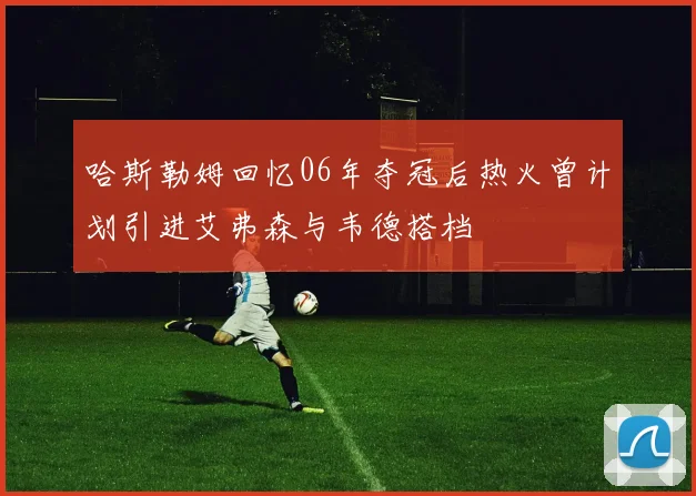 哈斯勒姆回忆06年夺冠后热火曾计划引进艾弗森与韦德搭档