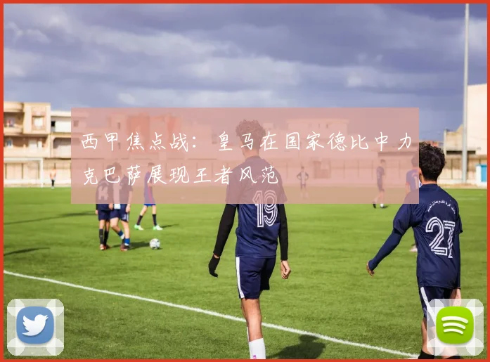 西甲焦点战：皇马在国家德比中力克巴萨展现王者风范