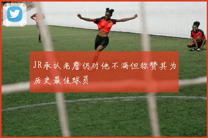 JR承认老詹仍对他不满但称赞其为历史最佳球员