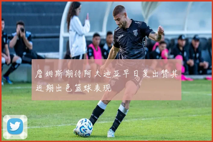 詹姆斯期待阿夫迪亚早日复出赞其近期出色篮球表现