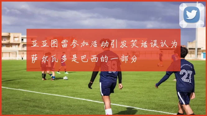 亚亚图雷参加活动引发笑话误认为萨尔瓦多是巴西的一部分