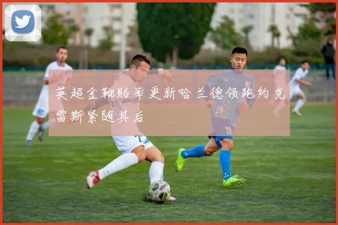 英超金靴赔率更新哈兰德领跑约克雷斯紧随其后