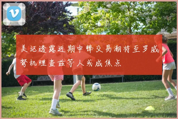 美记透露近期中锋交易潮将至罗威弩机理查兹等人或成焦点