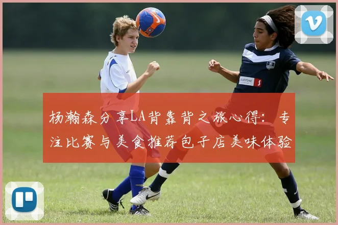 杨瀚森分享LA背靠背之旅心得：专注比赛与美食推荐包子店美味体验