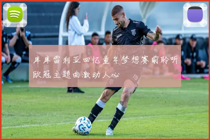 库库雷利亚回忆童年梦想赛前聆听欧冠主题曲激动人心