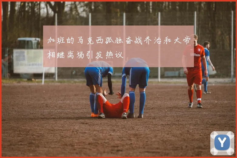 加班的马克西孤独奋战乔治和大帝相继离场引发热议