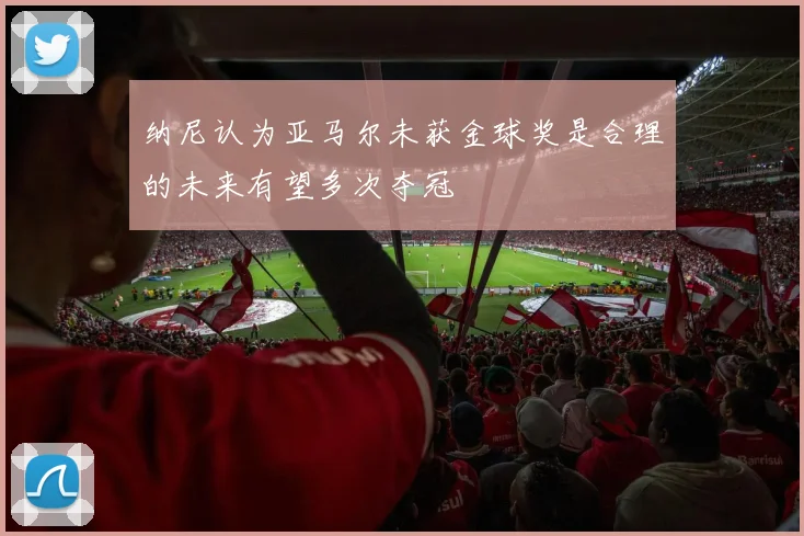 纳尼认为亚马尔未获金球奖是合理的未来有望多次夺冠