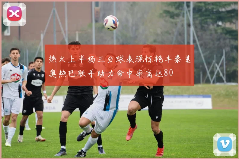 热火上半场三分球表现惊艳丰泰基奥热巴联手助力命中率高达80