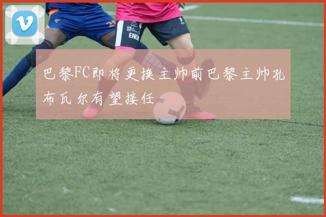 巴黎FC即将更换主帅前巴黎主帅孔布瓦尔有望接任