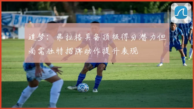 追梦：弗拉格具备顶级得分潜力但尚需独特招牌动作提升表现