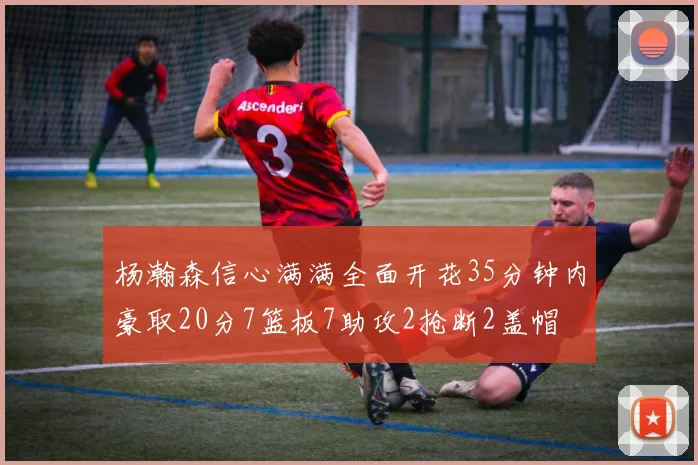 杨瀚森信心满满全面开花35分钟内豪取20分7篮板7助攻2抢断2盖帽