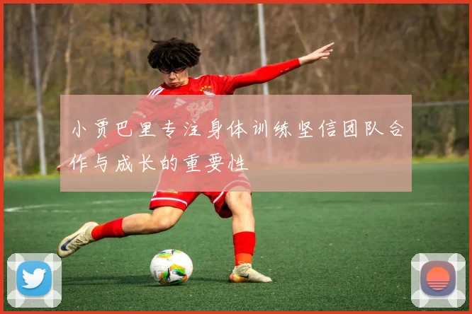 小贾巴里专注身体训练坚信团队合作与成长的重要性