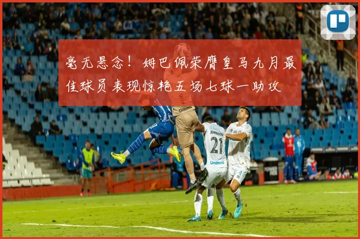 毫无悬念！姆巴佩荣膺皇马九月最佳球员表现惊艳五场七球一助攻