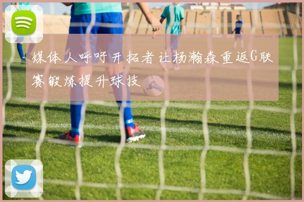 媒体人呼吁开拓者让杨瀚森重返G联赛锻炼提升球技