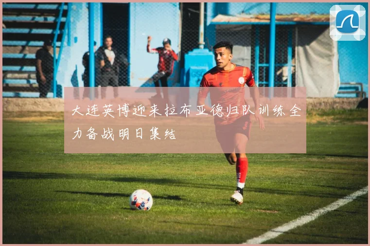 大连英博迎来拉布亚德归队训练全力备战明日集结